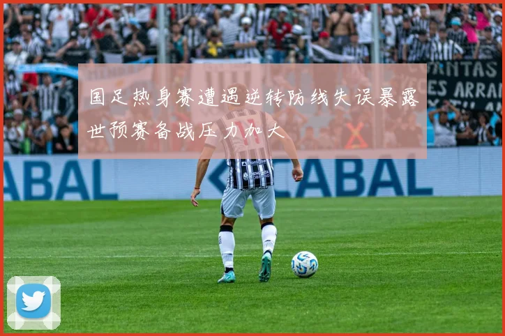 国足热身赛遭遇逆转防线失误暴露世预赛备战压力加大