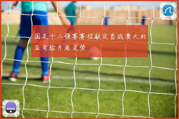 国足十二强赛赛程敲定首战澳大利亚考验开局走势