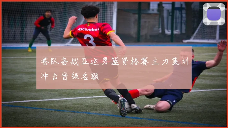 港队备战亚运男篮资格赛主力集训冲击晋级名额