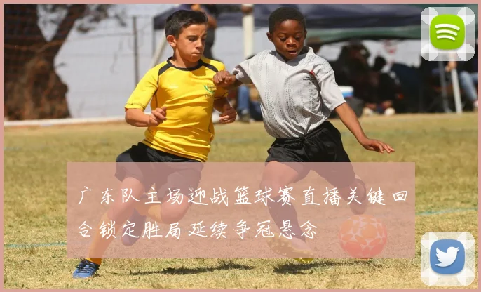 广东队主场迎战篮球赛直播关键回合锁定胜局延续争冠悬念