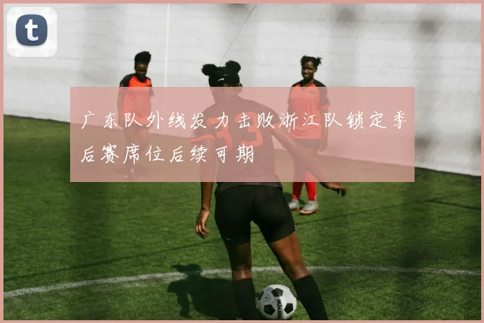 广东队外线发力击败浙江队锁定季后赛席位后续可期